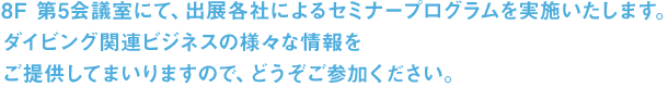 8F 第5会議室にて、出展各社によるセミナープログラムを実施いたします。ダイビング関連ビジネスの様々な情報をご提供してまいりますので、どうぞご参加ください。