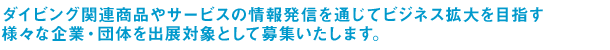 ダイビング関連商品やサービスの情報発信を通じてビジネス拡大を目指す様々な企業・団体様を出展対象として募集いたします。